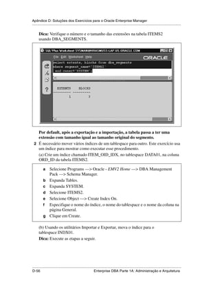 Apêndice D: Soluções dos Exercícios para o Oracle Enterprise Manager
.....................................................................................................................................................

      Dica: Verifique o número e o tamanho das extensões na tabela ITEMS2
      usando DBA_SEGMENTS.




   Por default, após a exportação e a importação, a tabela passa a ter uma
   extensão com tamanho igual ao tamanho original do segmento.
 2 É necessário mover vários índices de um tablespace para outro. Este exercício usa
   um índice para mostrar como executar esse procedimento.
   (a) Crie um índice chamado ITEM_OID_IDX, no tablespace DATA01, na coluna
   ORD_ID da tabela ITEMS2.

           a     Selecione Programs —> Oracle - EMV2 Home —> DBA Management
                 Pack —> Schema Manager.
           b     Expanda Tables.
           c     Expanda SYSTEM.
           d     Selecione ITEMS2.
           e     Selecione Object —> Create Index On.
           f     Especifique o nome do índice, o nome do tablespace e o nome da coluna na
                 página General.
           g     Clique em Create.

      (b) Usando os utilitários Importar e Exportar, mova o índice para o
      tablespace INDX01.
      Dica: Execute as etapas a seguir.




.....................................................................................................................................................
D-56                                                         Enterprise DBA Parte 1A: Administração e Arquitetura
 