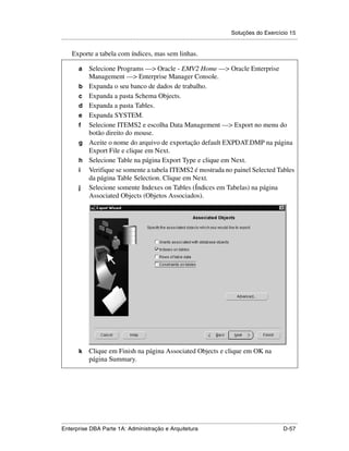 Soluções do Exercício 15
.....................................................................................................................................................

      Exporte a tabela com índices, mas sem linhas.

          a      Selecione Programs —> Oracle - EMV2 Home —> Oracle Enterprise
                 Management —> Enterprise Manager Console.
          b      Expanda o seu banco de dados de trabalho.
          c      Expanda a pasta Schema Objects.
          d      Expanda a pasta Tables.
          e      Expanda SYSTEM.
          f      Selecione ITEMS2 e escolha Data Management —> Export no menu do
                 botão direito do mouse.
          g      Aceite o nome do arquivo de exportação default EXPDAT.DMP na página
                 Export File e clique em Next.
          h      Selecione Table na página Export Type e clique em Next.
          i      Verifique se somente a tabela ITEMS2 é mostrada no painel Selected Tables
                 da página Table Selection. Clique em Next.
          j      Selecione somente Indexes on Tables (Índices em Tabelas) na página
                 Associated Objects (Objetos Associados).




          k      Clique em Finish na página Associated Objects e clique em OK na
                 página Summary.




.....................................................................................................................................................
Enterprise DBA Parte 1A: Administração e Arquitetura                                                                                        D-57
 