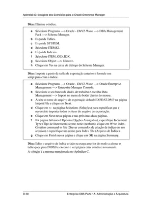 Apêndice D: Soluções dos Exercícios para o Oracle Enterprise Manager
.....................................................................................................................................................

      Dica: Elimine o índice.

           a     Selecione Programs —> Oracle - EMV2 Home —> DBA Management
                 Pack —> Schema Manager.
           b     Expanda Tables.
           c     Expanda SYSTEM.
           d     Selecione ITEMS2.
           e     Expanda Indexes.
           f     Selecione ITEM_OID_IDX.
           g     Selecione Object —> Remove.
           h     Clique em Yes na caixa de diálogo do Schema Manager.

      Dica: Importe a partir da saída da exportação anterior e formule um
      script para criar o índice.

           a     Selecione Programs —> Oracle - EMV2 Home —> Oracle Enterprise
                 Management —> Enterprise Manager Console.
           b     Selecione o seu banco de dados de trabalho e escolha Data
                 Management —> Import no menu do botão direito do mouse.
           c     Aceite o nome do arquivo de exportação default EXPDAT.DMP na página
                 Import File e clique em Next.
           d     Clique em <– na página Selections (Seleções) para especificar que é
                 necessário importar todos os itens do arquivo de exportação.
           e     Clique em Next nessa página e nas próximas duas páginas.
           f     Na página Advanced Options (Opções Avançadas), especifique Increment
                 Type (Tipo de Incremento) como none (nenhum), clique em Write Index-
                 Creation command to file (Gravar comandos de criação de índice em um
                 arquivo) e especifique um nome para Index File (Arquivo de Índice).
           g     Clique em Finish nessa página e clique em OK na página Summary.

      Dica: Edite o arquivo de índice criado na etapa anterior de modo a alterar o
      tablespace para INDX0 e execute o script para criar o índice novamente.
      A solução é a mesma mencionada no Apêndice C.




.....................................................................................................................................................
D-58                                                         Enterprise DBA Parte 1A: Administração e Arquitetura
 