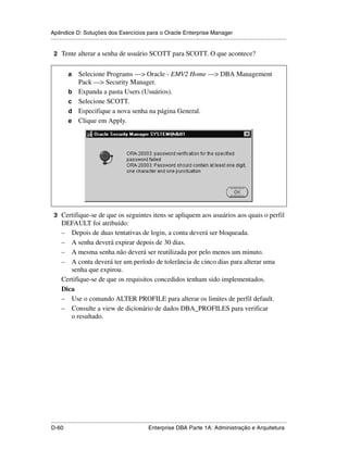 Apêndice D: Soluções dos Exercícios para o Oracle Enterprise Manager
.....................................................................................................................................................

 2 Tente alterar a senha de usuário SCOTT para SCOTT. O que acontece?


           a     Selecione Programs —> Oracle - EMV2 Home —> DBA Management
                 Pack —> Security Manager.
           b     Expanda a pasta Users (Usuários).
           c     Selecione SCOTT.
           d     Especifique a nova senha na página General.
           e     Clique em Apply.




 3 Certifique-se de que os seguintes itens se apliquem aos usuários aos quais o perfil
      DEFAULT foi atribuído:
      – Depois de duas tentativas de login, a conta deverá ser bloqueada.
      – A senha deverá expirar depois de 30 dias.
      – A mesma senha não deverá ser reutilizada por pelo menos um minuto.
      – A conta deverá ter um período de tolerância de cinco dias para alterar uma
         senha que expirou.
      Certifique-se de que os requisitos concedidos tenham sido implementados.
      Dica
      – Use o comando ALTER PROFILE para alterar os limites de perfil default.
      – Consulte a view de dicionário de dados DBA_PROFILES para verificar
         o resultado.




.....................................................................................................................................................
D-60                                                         Enterprise DBA Parte 1A: Administração e Arquitetura
 