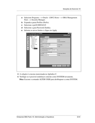 Soluções do Exercício 16
.....................................................................................................................................................



          a      Selecione Programs —> Oracle - EMV2 Home —> DBA Management
                 Pack —> Security Manager.
          b      Expanda a pasta Profiles (Perfis).
          c      Selecione o perfil DEFAULT.
          d      Selecione a guia Password (Senha).
          e      Informe os novos limites e clique em Apply




 4 A solução é a mesma mencionada no Apêndice C.
 5 Verifique se é possível estabelecer conexão como SYSTEM novamente.
      Dica: Execute o comando ALTER USER para desbloquear a conta SYSTEM.




.....................................................................................................................................................
Enterprise DBA Parte 1A: Administração e Arquitetura                                                                                        D-61
 