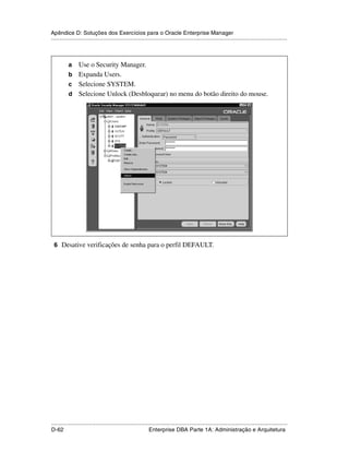 Apêndice D: Soluções dos Exercícios para o Oracle Enterprise Manager
.....................................................................................................................................................



           a Use o Security Manager.
           b Expanda Users.
           c Selecione SYSTEM.
           d Selecione Unlock (Desbloquear) no menu do botão direito do mouse.




 6 Desative verificações de senha para o perfil DEFAULT.




.....................................................................................................................................................
D-62                                                         Enterprise DBA Parte 1A: Administração e Arquitetura
 