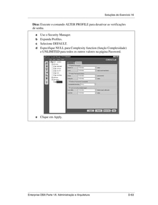Soluções do Exercício 16
.....................................................................................................................................................

      Dica: Execute o comando ALTER PROFILE para desativar as verificações
      de senha.

          a Use o Security Manager.
          b Expanda Profiles.
          c Selecione DEFAULT.
          d Especifique NULL para Complexity function (função Complexidade)
            e UNLIMITED para todos os outros valores na página Password.




          e      Clique em Apply.




.....................................................................................................................................................
Enterprise DBA Parte 1A: Administração e Arquitetura                                                                                        D-63
 