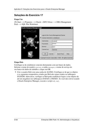 Apêndice D: Soluções dos Exercícios para o Oracle Enterprise Manager
.....................................................................................................................................................


Soluções do Exercício 17
Etapa Um
(N) Start —> Programs —> Oracle - EMV2 Home —> DBA Management
Pack —> SQL Plus Worksheet.




Etapa Dois
Certifique-se de estabelecer conexão diretamente com um banco de dados.
Informe o nome de usuário system, a senha manager, o nome de serviço do
seu banco de dados de trabalho e clique em OK.
 1 Crie o usuário Bob com uma senha de ALONG. Certifique-se de que os objetos
    e os segmentos temporários criados por Bob não sejam criados no tablespace
    SYSTEM. Além disso, verifique se Bob pode estabelecer login e criar objetos de
    até um megabyte nos tablespaces DATA01 e INDX01. Se você não estiver usando
    o Oracle Enterprise Manager, execute o script bob.sql.




.....................................................................................................................................................
D-64                                                         Enterprise DBA Parte 1A: Administração e Arquitetura
 