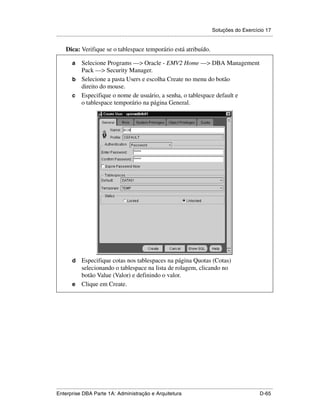 Soluções do Exercício 17
.....................................................................................................................................................

      Dica: Verifique se o tablespace temporário está atribuído.

          a Selecione Programs —> Oracle - EMV2 Home —> DBA Management
            Pack —> Security Manager.
          b Selecione a pasta Users e escolha Create no menu do botão
            direito do mouse.
          c Especifique o nome de usuário, a senha, o tablespace default e
            o tablespace temporário na página General.




          d Especifique cotas nos tablespaces na página Quotas (Cotas)
            selecionando o tablespace na lista de rolagem, clicando no
            botão Value (Valor) e definindo o valor.
          e Clique em Create.




.....................................................................................................................................................
Enterprise DBA Parte 1A: Administração e Arquitetura                                                                                        D-65
 
