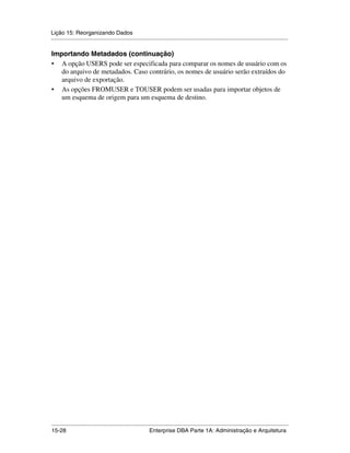 Lição 15: Reorganizando Dados
.....................................................................................................................................................

Importando Metadados (continuação)
• A opção USERS pode ser especificada para comparar os nomes de usuário com os
   do arquivo de metadados. Caso contrário, os nomes de usuário serão extraídos do
   arquivo de exportação.
• As opções FROMUSER e TOUSER podem ser usadas para importar objetos de
   um esquema de origem para um esquema de destino.




.....................................................................................................................................................
15-28                                                         Enterprise DBA Parte 1A: Administração e Arquitetura
 