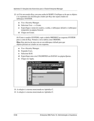Apêndice D: Soluções dos Exercícios para o Oracle Enterprise Manager
.....................................................................................................................................................

 2 (a) Crie um usuário Kay com uma senha de MARY. Certifique-se de que os objetos
      e os segmentos de classificação criados por Kay não sejam criados no
      tablespace SYSTEM.

           a Use o Security Manager.
           b Selecione User —> Create.
           c Especifique o nome de usuário, a senha, o tablespace default e o tablespace
             temporário na página General.
           d Clique em Create.

      (b) Como o usuário SYSTEM, copie a tabela ORDERS2 no esquema SYSTEM
      para a conta de Kay. Nomeie a nova tabela como ORDERS.
      Dica: Kay precisa de uma cota no seu tablespace default para que
      objetos possam ser criados no seu esquema.

           a     Use o Security Manager.
           b     Expanda Users.
           c     Selecione KAY.
           d     Especifique uma cota UNLIMITED em DATA01 na página Quotas.
           e     Clique em Apply.




 3 A solução é a mesma mencionada no Apêndice C.
 4 A solução é a mesma mencionada no Apêndice C.




.....................................................................................................................................................
D-66                                                         Enterprise DBA Parte 1A: Administração e Arquitetura
 