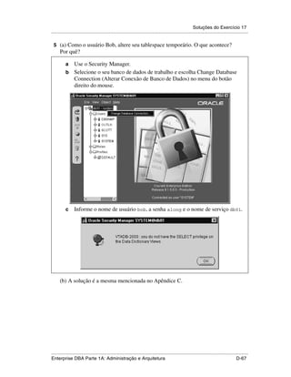 Soluções do Exercício 17
.....................................................................................................................................................

 5 (a) Como o usuário Bob, altere seu tablespace temporário. O que acontece?
      Por quê?

          a Use o Security Manager.
          b Selecione o seu banco de dados de trabalho e escolha Change Database
            Connection (Alterar Conexão de Banco de Dados) no menu do botão
            direito do mouse.




          c      Informe o nome de usuário bob, a senha along e o nome de serviço db01.




      (b) A solução é a mesma mencionada no Apêndice C.




.....................................................................................................................................................
Enterprise DBA Parte 1A: Administração e Arquitetura                                                                                        D-67
 