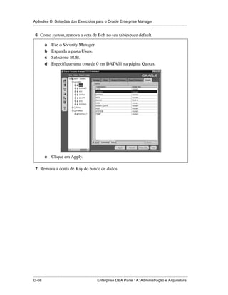 Apêndice D: Soluções dos Exercícios para o Oracle Enterprise Manager
.....................................................................................................................................................

 6 Como system, remova a cota de Bob no seu tablespace default.

           a Use o Security Manager.
           b Expanda a pasta Users.
           c Selecione BOB.
           d Especifique uma cota de 0 em DATA01 na página Quotas.




           e     Clique em Apply.

 7 Remova a conta de Kay do banco de dados.




.....................................................................................................................................................
D-68                                                         Enterprise DBA Parte 1A: Administração e Arquitetura
 