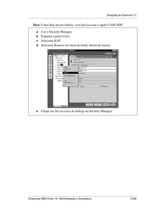 Soluções do Exercício 17
.....................................................................................................................................................

      Dica: Como Kay possui tabelas, você precisa usar a opção CASCADE.

          a Use o Security Manager.
          b Expanda a pasta Users.
          c Selecione KAY.
          d Selecione Remove no menu do botão direito do mouse.




          e      Clique em Yes na caixa de diálogo do Security Manager.




.....................................................................................................................................................
Enterprise DBA Parte 1A: Administração e Arquitetura                                                                                        D-69
 