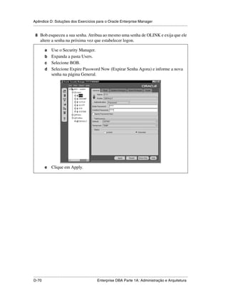 Apêndice D: Soluções dos Exercícios para o Oracle Enterprise Manager
.....................................................................................................................................................

 8 Bob esqueceu a sua senha. Atribua ao mesmo uma senha de OLINK e exija que ele
      altere a senha na próxima vez que estabelecer logon.

           a Use o Security Manager.
           b Expanda a pasta Users.
           c Selecione BOB.
           d Selecione Expire Password Now (Expirar Senha Agora) e informe a nova
             senha na página General.




           e     Clique em Apply.




.....................................................................................................................................................
D-70                                                         Enterprise DBA Parte 1A: Administração e Arquitetura
 