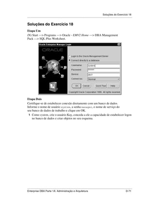 Soluções do Exercício 18
.....................................................................................................................................................


Soluções do Exercício 18
Etapa Um
(N) Start —> Programs —> Oracle - EMV2 Home —> DBA Management
Pack —> SQL Plus Worksheet.




Etapa Dois
Certifique-se de estabelecer conexão diretamente com um banco de dados.
Informe o nome de usuário system, a senha manager, o nome de serviço do
seu banco de dados de trabalho e clique em OK.
 1 Como system, crie o usuário Kay, conceda a ele a capacidade de estabelecer logon
    no banco de dados e criar objetos no seu esquema.




.....................................................................................................................................................
Enterprise DBA Parte 1A: Administração e Arquitetura                                                                                        D-71
 