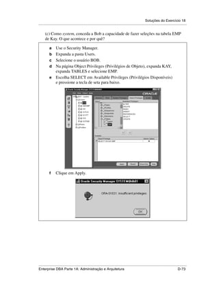 Soluções do Exercício 18
.....................................................................................................................................................

      (c) Como system, conceda a Bob a capacidade de fazer seleções na tabela EMP
      de Kay. O que acontece e por quê?

          a      Use o Security Manager.
          b      Expanda a pasta Users.
          c      Selecione o usuário BOB.
          d      Na página Object Privileges (Privilégios de Objeto), expanda KAY,
                 expanda TABLES e selecione EMP.
          e      Escolha SELECT em Available Privileges (Privilégios Disponíveis)
                 e pressione a tecla de seta para baixo.




          f      Clique em Apply.




.....................................................................................................................................................
Enterprise DBA Parte 1A: Administração e Arquitetura                                                                                        D-73
 
