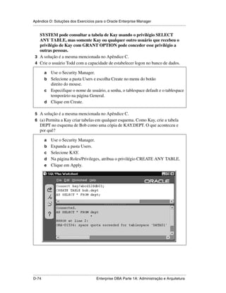Apêndice D: Soluções dos Exercícios para o Oracle Enterprise Manager
.....................................................................................................................................................

   SYSTEM pode consultar a tabela de Kay usando o privilégio SELECT
   ANY TABLE, mas somente Kay ou qualquer outro usuário que recebeu o
   privilégio de Kay com GRANT OPTION pode conceder esse privilégio a
   outras pessoas.
 3 A solução é a mesma mencionada no Apêndice C.
 4 Crie o usuário Todd com a capacidade de estabelecer logon no banco de dados.

           a Use o Security Manager.
           b Selecione a pasta Users e escolha Create no menu do botão
             direito do mouse.
           c Especifique o nome de usuário, a senha, o tablespace default e o tablespace
             temporário na página General.
           d Clique em Create.

 5 A solução é a mesma mencionada no Apêndice C.
 6 (a) Permita a Kay criar tabelas em qualquer esquema. Como Kay, crie a tabela
      DEPT no esquema de Bob como uma cópia de KAY.DEPT. O que aconteceu e
      por quê?

           a     Use o Security Manager.
           b     Expanda a pasta Users.
           c     Selecione KAY.
           d     Na página Roles/Privileges, atribua o privilégio CREATE ANY TABLE.
           e     Clique em Apply.




.....................................................................................................................................................
D-74                                                         Enterprise DBA Parte 1A: Administração e Arquitetura
 
