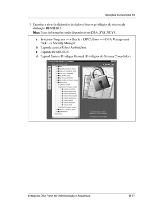 Soluções do Exercício 19
.....................................................................................................................................................

 1 Examine a view de dicionário de dados e liste os privilégios do sistema da
      atribuição RESOURCE.
      Dica: Essas informações estão disponíveis em DBA_SYS_PRIVS.

          a Selecione Programs —> Oracle - EMV2 Home —> DBA Management
            Pack —> Security Manager.
          b Expanda a pasta Roles (Atribuições).
          c Expanda RESOURCE.
          d Expand System Privileges Granted (Privilégios do Sistema Concedidos).




.....................................................................................................................................................
Enterprise DBA Parte 1A: Administração e Arquitetura                                                                                        D-77
 