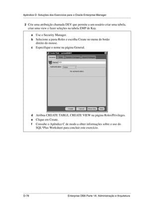 Apêndice D: Soluções dos Exercícios para o Oracle Enterprise Manager
.....................................................................................................................................................

 2 Crie uma atribuição chamada DEV que permite a um usuário criar uma tabela,
      criar uma view e fazer seleções na tabela EMP de Kay.

           a Use o Security Manager.
           b Selecione a pasta Roles e escolha Create no menu do botão
             direito do mouse.
           c Especifique o nome na página General.




           d Atribua CREATE TABLE, CREATE VIEW na página Roles/Privileges.
           e Clique em Create.
           f Consulte o Apêndice C de modo a obter informações sobre o uso do
             SQL*Plus Worksheet para concluir este exercício.




.....................................................................................................................................................
D-78                                                         Enterprise DBA Parte 1A: Administração e Arquitetura
 