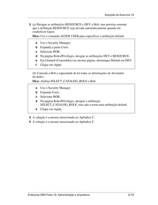 Soluções do Exercício 19
.....................................................................................................................................................

 3 (a) Designe as atribuições RESOURCE e DEV a Bob, mas permita somente
      que a atribuição RESOURCE seja ativada automaticamente quando ele
      estabelecer logon.
      Dica: Use o comando ALTER USER para especificar a atribuição default.

          a      Use o Security Manager.
          b      Expanda a pasta Users.
          c      Selecione BOB.
          d      Na página Roles/Privileges, designe as atribuições DEV e RESOURCE.
          e      Em Granted (Concedidos) na mesma página, desmarque Default em DEV.
          f      Clique em Apply.

      (b) Conceda a Bob a capacidade de ler todas as informações de dicionário
      de dados.
      Dica: Atribua SELECT_CATALOG_ROLE a Bob.

          a      Use o Security Manager.
          b      Expanda Users.
          c      Selecione BOB.
          d      Na página Roles/Privileges, designe a atribuição
                 SELECT_CATALOG_ROLE, mas não a torne uma atribuição default.
          e      Clique em Apply.

 4 A solução é a mesma mencionada no Apêndice C.
 5 A solução é a mesma mencionada no Apêndice C.




.....................................................................................................................................................
Enterprise DBA Parte 1A: Administração e Arquitetura                                                                                        D-79
 