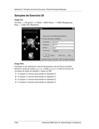 Apêndice D: Soluções dos Exercícios para o Oracle Enterprise Manager
.....................................................................................................................................................


Soluções do Exercício 20
Etapa Um
(N) Start —> Programs —> Oracle - EMV2 Home —> DBA Management
Pack —> SQL Plus Worksheet.




Etapa Dois
Certifique-se de estabelecer conexão diretamente com um banco de dados.
Informe o nome de usuário system, a senha manager, o nome de serviço do
seu banco de dados de trabalho e clique em OK.
 1 A solução é a mesma mencionada no Apêndice C.
 2 A solução é a mesma mencionada no Apêndice C.
 3 A solução é a mesma mencionada no Apêndice C.
 4 A solução é a mesma mencionada no Apêndice C.




.....................................................................................................................................................
D-80                                                         Enterprise DBA Parte 1A: Administração e Arquitetura
 
