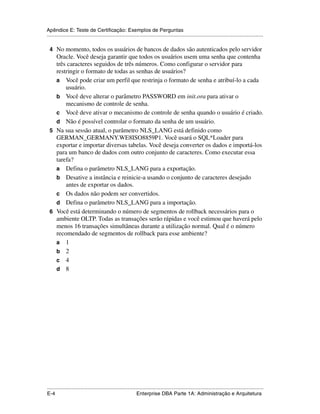 Apêndice E: Teste de Certificação: Exemplos de Perguntas
.....................................................................................................................................................

 4 No momento, todos os usuários de bancos de dados são autenticados pelo servidor
   Oracle. Você deseja garantir que todos os usuários usem uma senha que contenha
   três caracteres seguidos de três números. Como configurar o servidor para
   restringir o formato de todas as senhas de usuários?
   a Você pode criar um perfil que restrinja o formato de senha e atribuí-lo a cada
       usuário.
   b Você deve alterar o parâmetro PASSWORD em init.ora para ativar o
       mecanismo de controle de senha.
   c Você deve ativar o mecanismo de controle de senha quando o usuário é criado.
   d Não é possível controlar o formato da senha de um usuário.
 5 Na sua sessão atual, o parâmetro NLS_LANG está definido como
   GERMAN_GERMANY.WE8ISO8859P1. Você usará o SQL*Loader para
   exportar e importar diversas tabelas. Você deseja converter os dados e importá-los
   para um banco de dados com outro conjunto de caracteres. Como executar essa
   tarefa?
   a Defina o parâmetro NLS_LANG para a exportação.
   b Desative a instância e reinicie-a usando o conjunto de caracteres desejado
       antes de exportar os dados.
   c Os dados não podem ser convertidos.
   d Defina o parâmetro NLS_LANG para a importação.
 6 Você está determinando o número de segmentos de rollback necessários para o
   ambiente OLTP. Todas as transações serão rápidas e você estimou que haverá pelo
   menos 16 transações simultâneas durante a utilização normal. Qual é o número
   recomendado de segmentos de rollback para esse ambiente?
   a 1
   b 2
   c 4
   d 8




.....................................................................................................................................................
E-4                                                          Enterprise DBA Parte 1A: Administração e Arquitetura
 