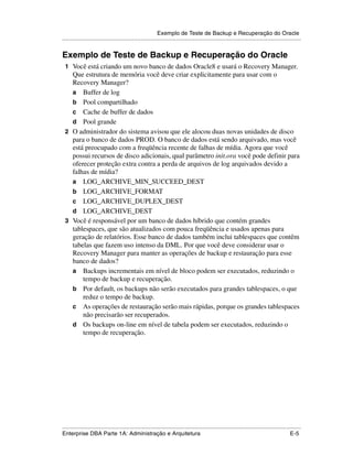 Exemplo de Teste de Backup e Recuperação do Oracle
.....................................................................................................................................................


Exemplo de Teste de Backup e Recuperação do Oracle
 1 Você está criando um novo banco de dados Oracle8 e usará o Recovery Manager.
   Que estrutura de memória você deve criar explicitamente para usar com o
   Recovery Manager?
   a Buffer de log
   b Pool compartilhado
   c Cache de buffer de dados
   d Pool grande
 2 O administrador do sistema avisou que ele alocou duas novas unidades de disco
   para o banco de dados PROD. O banco de dados está sendo arquivado, mas você
   está preocupado com a freqüência recente de falhas de mídia. Agora que você
   possui recursos de disco adicionais, qual parâmetro init.ora você pode definir para
   oferecer proteção extra contra a perda de arquivos de log arquivados devido a
   falhas de mídia?
   a LOG_ARCHIVE_MIN_SUCCEED_DEST
   b LOG_ARCHIVE_FORMAT
   c LOG_ARCHIVE_DUPLEX_DEST
   d LOG_ARCHIVE_DEST
 3 Você é responsável por um banco de dados híbrido que contém grandes
   tablespaces, que são atualizados com pouca freqüência e usados apenas para
   geração de relatórios. Esse banco de dados também inclui tablespaces que contêm
   tabelas que fazem uso intenso da DML. Por que você deve considerar usar o
   Recovery Manager para manter as operações de backup e restauração para esse
   banco de dados?
   a Backups incrementais em nível de bloco podem ser executados, reduzindo o
       tempo de backup e recuperação.
   b Por default, os backups não serão executados para grandes tablespaces, o que
       reduz o tempo de backup.
   c As operações de restauração serão mais rápidas, porque os grandes tablespaces
       não precisarão ser recuperados.
   d Os backups on-line em nível de tabela podem ser executados, reduzindo o
       tempo de recuperação.




.....................................................................................................................................................
Enterprise DBA Parte 1A: Administração e Arquitetura                                                                                          E-5
 