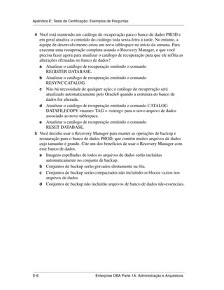 Apêndice E: Teste de Certificação: Exemplos de Perguntas
.....................................................................................................................................................

 4 Você está mantendo um catálogo de recuperação para o banco de dados PROD e
   em geral atualiza o conteúdo do catálogo toda sexta-feira à tarde. No entanto, a
   equipe de desenvolvimento criou um novo tablespace no início da semana. Para
   executar uma recuperação completa usando o Recovery Manager, o que você
   precisa fazer agora para atualizar o catálogo de recuperação para que ele reflita as
   alterações efetuadas no banco de dados?
   a Atualizar o catálogo de recuperação emitindo o comando
       REGISTER DATABASE.
   b Atualizar o catálogo de recuperação emitindo o comando
       RESYNC CATALOG.
   c Não há necessidade de qualquer ação; o catálogo de recuperação será
       atualizado automaticamente pelo Oracle8 quando a estrutura do banco de
       dados for alterada.
   d Atualizar o catálogo de recuperação emitindo o comando CATALOG
       DATAFILECOPY <name> TAG = <string> para o novo arquivo de dados
       associado ao novo tablespace.
   e Atualizar o catálogo de recuperação emitindo o comando
       RESET DATABASE.
 5 Você decidiu usar o Recovery Manager para manter as operações de backup e
   restauração para o banco de dados PROD, que contém muitos arquivos de dados
   cujo tamanho é grande. Cite um dos benefícios de usar o Recovery Manager com
   esse banco de dados.
   a Imagens espelhadas de todos os arquivos de dados serão incluídas
       automaticamente no conjunto de backup.
   b Conjuntos de backup serão gravados diretamente na fita.
   c Conjuntos de backup serão compactados não incluindo os blocos vazios nos
       arquivos de dados.
   d Conjuntos de backup não incluirão arquivos de banco de dados não-essenciais.




.....................................................................................................................................................
E-6                                                          Enterprise DBA Parte 1A: Administração e Arquitetura
 