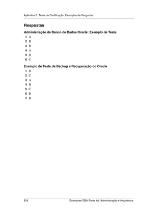 Apêndice E: Teste de Certificação: Exemplos de Perguntas
.....................................................................................................................................................


Respostas
Administração de Banco de Dados Oracle: Exemplo de Teste
 1 A
 2 B
 3 B
 4 A
 5 D
 6 C

Exemplo de Teste de Backup e Recuperação do Oracle
 1 D
 2 C
 3 A
 4 B
 5 C
 6 B
 7 B




.....................................................................................................................................................
E-8                                                          Enterprise DBA Parte 1A: Administração e Arquitetura
 