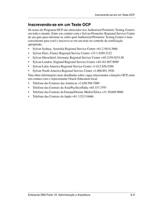 Inscrevendo-se em um Teste OCP
.....................................................................................................................................................


Inscrevendo-se em um Teste OCP
Os testes do Programa OCP são oferecidos nos Authorized Prometric Testing Centers
em todo o mundo. Entre em contato com o Sylvan Prometric Regional Service Center
de seu país para informar-se sobre qual Authorized Prometric Testing Center é mais
conveniente para você e inscreva-se em um teste no controle de certificação
apropriado.
• Sylvan Sydney, Australia Regional Service Center +61.2.9414.3666
• Sylvan Paris, France Regional Service Center +33.1.4289.3122
• Sylvan Düsseldorf, Germany Regional Service Center +49.2159.9233.50
• Sylvan London, England Regional Service Center +44.181.607.9090
• Sylvan Latin America Regional Service Center +1.612.820.5200
• Sylvan North America Regional Service Center +1.800.891.3926
Para obter informações mais detalhadas sobre vagas relacionadas a funções OCP, entre
em contato com o representante Oracle Education local.
• Telefone das Centrais das Américas +1.650.506.7000
• Telefone das Centrais da Ásia/Pacífico/Índia +65.337.3797
• Telefone das Centrais da Europa/Oriente Médio/África +31.30.669.9000
• Telefone das Centrais do Japão +81.3.5213.6666




.....................................................................................................................................................
Enterprise DBA Parte 1A: Administração e Arquitetura                                                                                          E-9
 