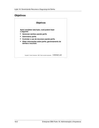 Lição 16: Gerenciando Recursos e Segurança de Senha
.....................................................................................................................................................


Objetivos


                                                  Objetivos


            Após completar esta lição, você poderá fazer
            o seguinte:
            •    Gerenciar senhas usando perfis
            •    Administrar perfis
            •    Controlar o uso de recursos usando perfis
            •    Obter informações sobre perfis, gerenciamento de
                 senhas e recursos




                                                                                                         ®

                      Copyright  Oracle Corporation, 1999. Todos os direitos reservados.




.....................................................................................................................................................
16-2                                                          Enterprise DBA Parte 1A: Administração e Arquitetura
 