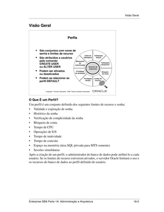 Visão Geral
.....................................................................................................................................................


Visão Geral


                                                       Perfis


         •    São conjuntos com nome de
              senha e limites de recurso
                                                                                Cotas de     Tablespace
         •    São atribuídos a usuários                                        tablespace      default

              pelo comando                                         Mecanismo
                                                                       de                             Tablespace
              CREATE USER                                         autenticação                        temporário
              ou ALTER USER                                                           Domínio de
                                                                                      segurança
         •    Podem ser ativados                                   Privilégios                            Bloqueio
                                                                  de atribuição
              ou desativados                                                                              de conta


         •    Podem se relacionar ao                                           Privilégios   Limites de
                                                                                diretos       recurso
              perfil DEFAULT


                                                                                                                ®

                      Copyright  Oracle Corporation, 1999. Todos os direitos reservados.




O Que É um Perfil?
Um perfil é um conjunto definido dos seguintes limites de recurso e senha:
• Validade e expiração de senha
• Histórico da senha
• Verificação de complexidade da senha
• Bloqueio de conta
• Tempo de CPU
• Operações de E/S
• Tempo de inatividade
• Tempo de conexão
• Espaço na memória (área SQL privada para MTS somente)
• Sessões simultâneas
Após a criação de um perfil, o administrador do banco de dados pode atribuí-lo a cada
usuário. Se os limites de recurso estiverem ativados, o servidor Oracle limitará o uso e
os recursos do banco de dados ao perfil definido do usuário.




.....................................................................................................................................................
Enterprise DBA Parte 1A: Administração e Arquitetura                                                                                         16-3
 