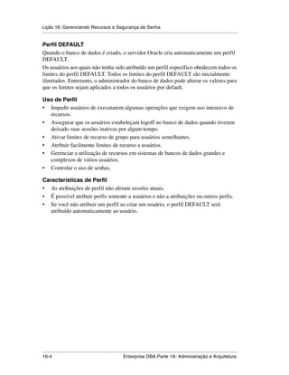 Lição 16: Gerenciando Recursos e Segurança de Senha
.....................................................................................................................................................

Perfil DEFAULT
Quando o banco de dados é criado, o servidor Oracle cria automaticamente um perfil
DEFAULT.
Os usuários aos quais não tenha sido atribuído um perfil específico obedecem todos os
limites do perfil DEFAULT. Todos os limites do perfil DEFAULT são inicialmente
ilimitados. Entretanto, o administrador do banco de dados pode alterar os valores para
que os limites sejam aplicados a todos os usuários por default.

Uso de Perfil
• Impedir usuários de executarem algumas operações que exigem uso intensivo de
  recursos.
• Assegurar que os usuários estabeleçam logoff no banco de dados quando tiverem
  deixado suas sessões inativas por algum tempo.
• Ativar limites de recurso de grupo para usuários semelhantes.
• Atribuir facilmente limites de recurso a usuários.
• Gerenciar a utilização de recursos em sistemas de bancos de dados grandes e
  complexos de vários usuários.
• Controlar o uso de senhas.

Características de Perfil
• As atribuições de perfil não afetam sessões atuais.
• É possível atribuir perfis somente a usuários e não a atribuições ou outros perfis.
• Se você não atribuir um perfil ao criar um usuário, o perfil DEFAULT será
   atribuído automaticamente ao usuário.




.....................................................................................................................................................
16-4                                                          Enterprise DBA Parte 1A: Administração e Arquitetura
 