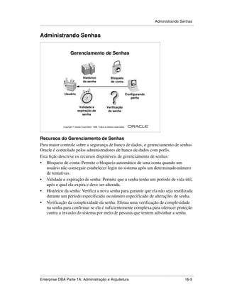 Administrando Senhas
.....................................................................................................................................................


Administrando Senhas


                             Gerenciamento de Senhas




                                           Histórico                     Bloqueio
                                           da senha                      de conta



                       Usuário                                                              Configurando
                                                                                               perfis


                                      Validade e                     Verificação
                                     expiração de                     de senha
                                        senha


                                                                                                           ®

                      Copyright  Oracle Corporation, 1999. Todos os direitos reservados.




Recursos do Gerenciamento de Senhas
Para maior controle sobre a segurança de banco de dados, o gerenciamento de senhas
Oracle é controlado pelos administradores de banco de dados com perfis.
Esta lição descreve os recursos disponíveis de gerenciamento de senhas:
• Bloqueio de conta: Permite o bloqueio automático de uma conta quando um
   usuário não conseguir estabelecer login no sistema após um determinado número
   de tentativas.
• Validade e expiração de senha: Permite que a senha tenha um período de vida útil,
   após o qual ela expira e deve ser alterada.
• Histórico da senha: Verifica a nova senha para garantir que ela não seja reutilizada
   durante um período especificado ou número especificado de alterações de senha.
• Verificação da complexidade da senha: Efetua uma verificação de complexidade
   na senha para confirmar se ela é suficientemente complexa para oferecer proteção
   contra a invasão do sistema por meio de pessoas que tentem adivinhar a senha.




.....................................................................................................................................................
Enterprise DBA Parte 1A: Administração e Arquitetura                                                                                         16-5
 