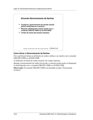Lição 16: Gerenciando Recursos e Segurança de Senha
.....................................................................................................................................................




                 Ativando Gerenciamento de Senhas


            •    Configure o gerenciamento de senhas usando
                 perfis e atribuindo-os a usuários.
            •    Bloqueie, desbloqueie e expire contas com o
                 comando CREATE USER ou ALTER USER.
            •    Limites de senha são sempre impostos.




                                                                                                         ®

                      Copyright  Oracle Corporation, 1999. Todos os direitos reservados.




Como Ativar o Gerenciamento de Senhas
Crie o perfil para limitar as definições de senha e atribua-o ao usuário com o comando
CREATE USER ou ALTER USER.
As definições de limite de senha em perfis são sempre impostas.
Quando o gerenciamento de senha está ativado, a conta do usuário pode ser bloqueada
ou desbloqueada com o comando CREATE USER ou ALTER USER.
Observação: O comando CREATE USER será abordado na lição "Gerenciando
Usuários".




.....................................................................................................................................................
16-6                                                          Enterprise DBA Parte 1A: Administração e Arquitetura
 