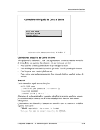 Administrando Senhas
.....................................................................................................................................................




              Controlando Bloqueio de Conta e Senha




                   ALTER USER hanne
                   IDENTIFIED BY rue
                   ACCOUNT UNLOCK;




                                                                                                        ®

                      Copyright  Oracle Corporation, 1999. Todos os direitos reservados.




Controlando Bloqueio de Conta e Senha
Você pode usar o comando ALTER USER para alterar a senha e controlar bloqueio
de conta. Estas são algumas das situações em que isso pode ser útil:
• Para redefinir a senha quando ela for esquecida pelo usuário.
• Para desbloquear uma conta de usuário que tenha sido bloqueada pelo sistema.
• Para bloquear uma conta explicitamente.
• Para expirar uma senha manualmente. Esse cláusula é útil ao redefinir senhas de
    usuário.

Sintaxe
Use o comando a seguir nessas situações:
      ALTER USER user
      [ IDENTIFIED {BY password | EXTERNALLY }]
      [ PASSWORD EXPIRE]
      [ ACCOUNT {LOCK | UNLOCK }] ;
Alterações de senha, expiração e bloqueios não afetarão a sessão atual se o usuário
já estiver com login estabelecido. Eles estarão vigorando somente para sessões
subseqüentes.
Quando uma conta de usuário é bloqueada e o usuário tenta se conectar, é exibida a
seguinte mensagem:
    ERROR: ORA-28000: the account is locked
      Warning: You are no longer connected to ORACLE.




.....................................................................................................................................................
Enterprise DBA Parte 1A: Administração e Arquitetura                                                                                         16-9
 