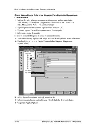 Lição 16: Gerenciando Recursos e Segurança de Senha
.....................................................................................................................................................

Como Usar o Oracle Enterprise Manager Para Controlar Bloqueio de
Conta e Senha
 1 Inicie o Security Manager e conecte-se diretamente ao banco de dados:
    Start (Iniciar) —> Programs (Programas) —> Oracle - EMV2 Home —>
    DBA Management Pack —> Security Manager
 2 Especifique as informações de login e clique no botão OK.
 3 Expanda a pasta Users (Usuários) na árvore do navegador.
 4 Selecione o nome de usuário.
Se estiver alterando bloqueio de conta ou expirando senha:
 5 Selecione Object (Objeto) —> Change Account Status (Alterar Status de Conta).
 6 Escolha Unlock, Lock, or Expire Password (Desbloquear, Bloquear ou
    Expirar Senha).




Se estiver alterando senha ou modo de autenticação:
 7 Informe os detalhes na página General (Geral) da folha de propriedades.
 8 Clique em Apply (Aplicar)




.....................................................................................................................................................
16-10                                                         Enterprise DBA Parte 1A: Administração e Arquitetura
 