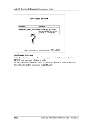 Lição 16: Gerenciando Recursos e Segurança de Senha
.....................................................................................................................................................




                                    Verificação de Senha


          Parâmetro                                          Descrição

          PASSWORD_VERIFY_FUNCTION Função PL/SQL que verifica a
                                   complexidade de uma senha
                                   antes de ela ser atribuída




                                                                                                         ®

                      Copyright  Oracle Corporation, 1999. Todos os direitos reservados.




Verificação de Senha
Antes de atribuir uma nova senha a um usuário, é possível chamar uma função
PL/SQL para verificar a validade da senha.
O servidor Oracle fornece uma rotina de verificação default ou o administrador do
banco de dados poderá gravar uma função PL/SQL.




.....................................................................................................................................................
16-12                                                         Enterprise DBA Parte 1A: Administração e Arquitetura
 