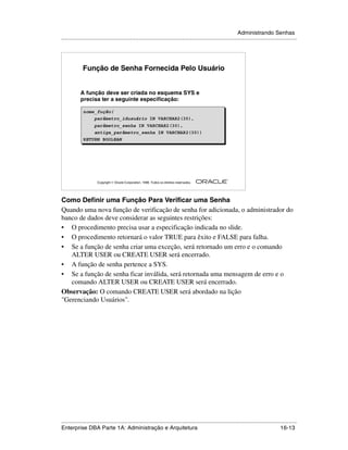 Administrando Senhas
.....................................................................................................................................................




             Função de Senha Fornecida Pelo Usuário


            A função deve ser criada no esquema SYS e
            precisa ter a seguinte especificação:

             nome_fução(
                 parâmetro_idusuário IN VARCHAR2(30),
                 parâmetro_senha IN VARCHAR2(30),
                 antiga_parâmetro_senha IN VARCHAR2(30))
             RETURN BOOLEAN




                                                                                                        ®

                      Copyright  Oracle Corporation, 1999. Todos os direitos reservados.




Como Definir uma Função Para Verificar uma Senha
Quando uma nova função de verificação de senha for adicionada, o administrador do
banco de dados deve considerar as seguintes restrições:
• O procedimento precisa usar a especificação indicada no slide.
• O procedimento retornará o valor TRUE para êxito e FALSE para falha.
• Se a função de senha criar uma exceção, será retornado um erro e o comando
   ALTER USER ou CREATE USER será encerrado.
• A função de senha pertence a SYS.
• Se a função de senha ficar inválida, será retornada uma mensagem de erro e o
   comando ALTER USER ou CREATE USER será encerrado.
Observação: O comando CREATE USER será abordado na lição
"Gerenciando Usuários".




.....................................................................................................................................................
Enterprise DBA Parte 1A: Administração e Arquitetura                                                                                       16-13
 
