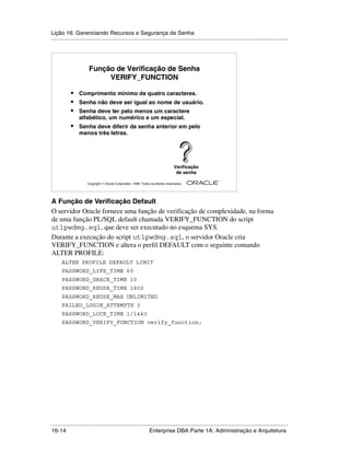 Lição 16: Gerenciando Recursos e Segurança de Senha
.....................................................................................................................................................




                       Função de Verificação de Senha
                            VERIFY_FUNCTION

            •    Comprimento mínimo de quatro caracteres.
            •    Senha não deve ser igual ao nome de usuário.
            •    Senha deve ter pelo menos um caractere
                 alfabético, um numérico e um especial.
            •    Senha deve diferir da senha anterior em pelo
                 menos três letras.




                                                                                   Verificação
                                                                                    de senha
                                                                                                         ®

                      Copyright  Oracle Corporation, 1999. Todos os direitos reservados.




A Função de Verificação Default
O servidor Oracle fornece uma função de verificação de complexidade, na forma
de uma função PL/SQL default chamada VERIFY_FUNCTION do script
utlpwdmg.sql, que deve ser executado no esquema SYS.
Durante a execução do script utlpwdmg.sql, o servidor Oracle cria
VERIFY_FUNCTION e altera o perfil DEFAULT com o seguinte comando
ALTER PROFILE:
      ALTER PROFILE DEFAULT LIMIT
      PASSWORD_LIFE_TIME 60
      PASSWORD_GRACE_TIME 10
      PASSWORD_REUSE_TIME 1800
      PASSWORD_REUSE_MAX UNLIMITED
      FAILED_LOGIN_ATTEMPTS 3
      PASSWORD_LOCK_TIME 1/1440
      PASSWORD_VERIFY_FUNCTION verify_function;




.....................................................................................................................................................
16-14                                                         Enterprise DBA Parte 1A: Administração e Arquitetura
 