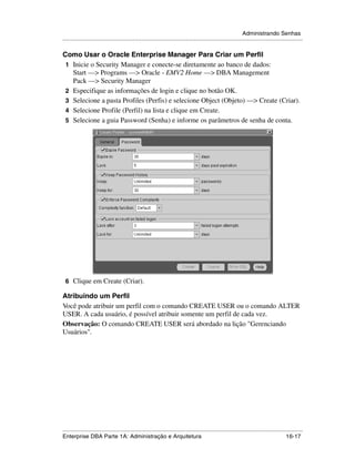 Administrando Senhas
.....................................................................................................................................................

Como Usar o Oracle Enterprise Manager Para Criar um Perfil
 1 Inicie o Security Manager e conecte-se diretamente ao banco de dados:
   Start —> Programs —> Oracle - EMV2 Home —> DBA Management
   Pack —> Security Manager
 2 Especifique as informações de login e clique no botão OK.
 3 Selecione a pasta Profiles (Perfis) e selecione Object (Objeto) —> Create (Criar).
 4 Selecione Profile (Perfil) na lista e clique em Create.
 5 Selecione a guia Password (Senha) e informe os parâmetros de senha de conta.




 6 Clique em Create (Criar).

Atribuindo um Perfil
Você pode atribuir um perfil com o comando CREATE USER ou o comando ALTER
USER. A cada usuário, é possível atribuir somente um perfil de cada vez.
Observação: O comando CREATE USER será abordado na lição "Gerenciando
Usuários".




.....................................................................................................................................................
Enterprise DBA Parte 1A: Administração e Arquitetura                                                                                       16-17
 