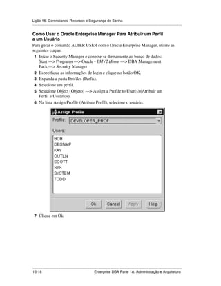 Lição 16: Gerenciando Recursos e Segurança de Senha
.....................................................................................................................................................

Como Usar o Oracle Enterprise Manager Para Atribuir um Perfil
a um Usuário
Para gerar o comando ALTER USER com o Oracle Enterprise Manager, utilize as
seguintes etapas:
 1 Inicie o Security Manager e conecte-se diretamente ao banco de dados:
   Start —> Programs —> Oracle - EMV2 Home —> DBA Management
   Pack —> Security Manager
 2 Especifique as informações de login e clique no botão OK.
 3 Expanda a pasta Profiles (Perfis).
 4 Selecione um perfil.
 5 Selecione Object (Objeto) —> Assign a Profile to User(s) (Atribuir um
   Perfil a Usuários).
 6 Na lista Assign Profile (Atribuir Perfil), selecione o usuário.




 7 Clique em Ok.




.....................................................................................................................................................
16-18                                                         Enterprise DBA Parte 1A: Administração e Arquitetura
 