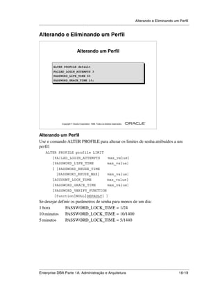 Alterando e Eliminando um Perfil
.....................................................................................................................................................


Alterando e Eliminando um Perfil


                                      Alterando um Perfil


              ALTER PROFILE default
              ALTER PROFILE default
              FAILED_LOGIN_ATTEMPTS 3
              FAILED_LOGIN_ATTEMPTS 3
              PASSWORD_LIFE_TIME 60
              PASSWORD_LIFE_TIME 60
              PASSWORD_GRACE_TIME 10;
              PASSWORD_GRACE_TIME 10;




                                                                                                        ®

                      Copyright  Oracle Corporation, 1999. Todos os direitos reservados.




Alterando um Perfil
Use o comando ALTER PROFILE para alterar os limites de senha atribuídos a um
perfil:
      ALTER PROFILE profile LIMIT
            [FAILED_LOGIN_ATTEMPTS                                       max_value]
            [PASSWORD_LIFE_TIME                                         max_value]
            [ {PASSWORD_REUSE_TIME
                |PASSWORD_REUSE_MAX}                                    max_value]
            [ACCOUNT_LOCK_TIME                                          max_value]
            [PASSWORD_GRACE_TIME                                        max_value]
            [PASSWORD_VERIFY_FUNCTION
              {function|NULL|DEFAULT} ]
Se desejar definir os parâmetros de senha para menos de um dia:
1 hora         PASSWORD_LOCK_TIME = 1/24
10 minutos     PASSWORD_LOCK_TIME = 10/1400
5 minutos      PASSWORD_LOCK_TIME = 5/1440




.....................................................................................................................................................
Enterprise DBA Parte 1A: Administração e Arquitetura                                                                                       16-19
 