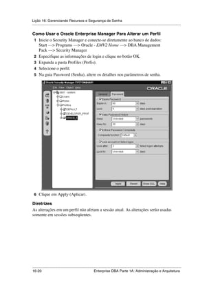 Lição 16: Gerenciando Recursos e Segurança de Senha
.....................................................................................................................................................

Como Usar o Oracle Enterprise Manager Para Alterar um Perfil
 1 Inicie o Security Manager e conecte-se diretamente ao banco de dados:
   Start —> Programs —> Oracle - EMV2 Home —> DBA Management
   Pack —> Security Manager
 2 Especifique as informações de login e clique no botão OK.
 3 Expanda a pasta Profiles (Perfis).
 4 Selecione o perfil.
 5 Na guia Password (Senha), altere os detalhes nos parâmetros de senha.




 6 Clique em Apply (Aplicar).

Diretrizes
As alterações em um perfil não afetam a sessão atual. As alterações serão usadas
somente em sessões subseqüentes.




.....................................................................................................................................................
16-20                                                         Enterprise DBA Parte 1A: Administração e Arquitetura
 