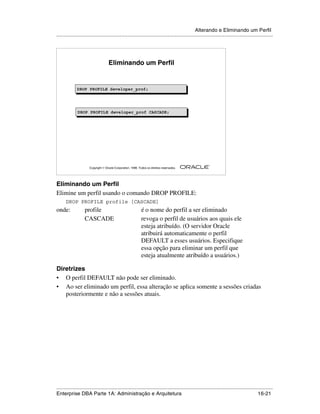 Alterando e Eliminando um Perfil
.....................................................................................................................................................




                                    Eliminando um Perfil


              DROP PROFILE developer_prof;
              DROP PROFILE developer_prof;




              DROP PROFILE developer_prof CASCADE;




                                                                                                        ®

                      Copyright  Oracle Corporation, 1999. Todos os direitos reservados.




Eliminando um Perfil
Elimine um perfil usando o comando DROP PROFILE:
      DROP PROFILE profile [CASCADE]
onde:              profile                                    é o nome do perfil a ser eliminado
                   CASCADE                                    revoga o perfil de usuários aos quais ele
                                                              esteja atribuído. (O servidor Oracle
                                                              atribuirá automaticamente o perfil
                                                              DEFAULT a esses usuários. Especifique
                                                              essa opção para eliminar um perfil que
                                                              esteja atualmente atribuído a usuários.)

Diretrizes
• O perfil DEFAULT não pode ser eliminado.
• Ao ser eliminado um perfil, essa alteração se aplica somente a sessões criadas
   posteriormente e não a sessões atuais.




.....................................................................................................................................................
Enterprise DBA Parte 1A: Administração e Arquitetura                                                                                       16-21
 