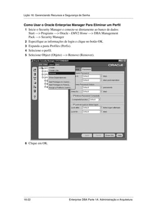 Lição 16: Gerenciando Recursos e Segurança de Senha
.....................................................................................................................................................

Como Usar o Oracle Enterprise Manager Para Eliminar um Perfil
 1 Inicie o Security Manager e conecte-se diretamente ao banco de dados:
   Start —> Programs —> Oracle - EMV2 Home —> DBA Management
   Pack —> Security Manager
 2 Especifique as informações de login e clique no botão OK.
 3 Expanda a pasta Profiles (Perfis).
 4 Selecione o perfil.
 5 Selecione Object (Objeto) —> Remove (Remover).




 6 Clique em OK.




.....................................................................................................................................................
16-22                                                         Enterprise DBA Parte 1A: Administração e Arquitetura
 