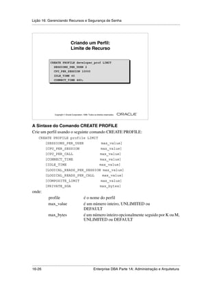 Lição 16: Gerenciando Recursos e Segurança de Senha
.....................................................................................................................................................




                                        Criando um Perfil:
                                        Limite de Recurso


                  CREATE PROFILE developer_prof LIMIT
                    SESSIONS_PER_USER 2
                    CPU_PER_SESSION 10000
                      IDLE_TIME 60
                      CONNECT_TIME 480;




                                                                                                         ®

                      Copyright  Oracle Corporation, 1999. Todos os direitos reservados.




A Sintaxe do Comando CREATE PROFILE
Crie um perfil usando o seguinte comando CREATE PROFILE:
      CREATE PROFILE profile LIMIT
             [SESSIONS_PER_USER                                           max_value]
             [CPU_PER_SESSION                                             max_value]
             [CPU_PER_CALL                                               max_value]
             [CONNECT_TIME                                               max_value]
             [IDLE_TIME                                                 max_value]
             [LOGICAL_READS_PER_SESSION max_value]
             [LOGICAL_READS_PER_CALL                                       max_value]
             [COMPOSITE_LIMIT                                             max_value]
             [PRIVATE_SGA                                                max_bytes]
onde:
                profile                               é o nome do perfil
                max_value                             é um número inteiro, UNLIMITED ou
                                                      DEFAULT
                max_bytes                             é um número inteiro opcionalmente seguido por K ou M,
                                                      UNLIMITED ou DEFAULT




.....................................................................................................................................................
16-26                                                         Enterprise DBA Parte 1A: Administração e Arquitetura
 