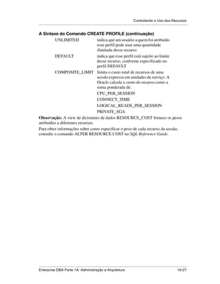 Controlando o Uso dos Recursos
.....................................................................................................................................................

A Sintaxe do Comando CREATE PROFILE (continuação)
         UNLIMITED                indica que um usuário a quem foi atribuído
                                  esse perfil pode usar uma quantidade
                                  ilimitada desse recurso
         DEFAULT                  indica que esse perfil está sujeito ao limite
                                  desse recurso, conforme especificado no
                                  perfil DEFAULT
         COMPOSITE_LIMIT limita o custo total de recursos de uma
                                  sessão expresso em unidades de serviço. A
                                  Oracle calcula o custo do recurso como a
                                  soma ponderada de:
                                  CPU_PER_SESSION
                                  CONNECT_TIME
                                  LOGICAL_READS_PER_SESSION
                                  PRIVATE_SGA
Observação: A view de dicionário de dados RESOURCE_COST fornece os pesos
atribuídos a diferentes recursos.
Para obter informações sobre como especificar o peso de cada recurso da sessão,
consulte o comando ALTER RESOURCE COST no SQL Reference Guide.




.....................................................................................................................................................
Enterprise DBA Parte 1A: Administração e Arquitetura                                                                                       16-27
 