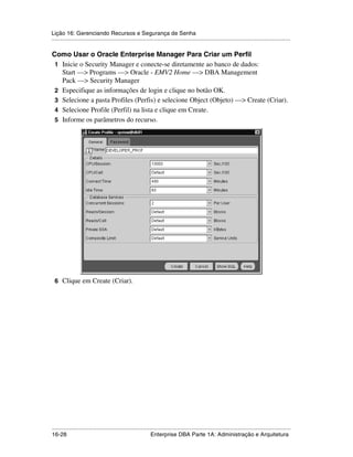 Lição 16: Gerenciando Recursos e Segurança de Senha
.....................................................................................................................................................

Como Usar o Oracle Enterprise Manager Para Criar um Perfil
 1 Inicie o Security Manager e conecte-se diretamente ao banco de dados:
   Start —> Programs —> Oracle - EMV2 Home —> DBA Management
   Pack —> Security Manager
 2 Especifique as informações de login e clique no botão OK.
 3 Selecione a pasta Profiles (Perfis) e selecione Object (Objeto) —> Create (Criar).
 4 Selecione Profile (Perfil) na lista e clique em Create.
 5 Informe os parâmetros do recurso.




 6 Clique em Create (Criar).




.....................................................................................................................................................
16-28                                                         Enterprise DBA Parte 1A: Administração e Arquitetura
 