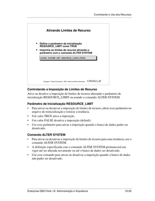 Controlando o Uso dos Recursos
.....................................................................................................................................................




                           Ativando Limites de Recurso



            •    Defina o parâmetro de inicialização
                 RESOURCE_LIMIT como TRUE
            •    Imponha os limites de recurso ativando o
                 parâmetro com o comando ALTER SYSTEM
                  ALTER SYSTEM SET RESOURCE_LIMIT=TRUE;
                  ALTER SYSTEM SET RESOURCE_LIMIT=TRUE;




                                                                                                        ®

                      Copyright  Oracle Corporation, 1999. Todos os direitos reservados.




Controlando a Imposição de Limites de Recurso
Ative ou desative a imposição de limites de recurso alterando o parâmetro de
inicialização RESOURCE_LIMIT ou usando o comando ALTER SYSTEM.

Parâmetro de Inicialização RESOURCE_LIMIT
• Para ativar ou desativar a imposição de limites de recurso, altere esse parâmetro no
   arquivo de reinicialização e reinicie a instância.
• Um valor TRUE ativa a imposição.
• Um valor FALSE desativa a imposição (default).
• Use esse parâmetro para ativar a imposição quando o banco de dados puder ser
   desativado.

Comando ALTER SYSTEM
• Para ativar ou desativar a imposição de limites de recurso para uma instância, use o
  comando ALTER SYSTEM.
• A definição especificada com o comando ALTER SYSTEM permanecerá em
  vigor até ser alterada novamente ou até o banco de dados ser desativado.
• Use esse comando para ativar ou desativar a imposição quando o banco de dados
  não puder ser desativado.




.....................................................................................................................................................
Enterprise DBA Parte 1A: Administração e Arquitetura                                                                                       16-29
 