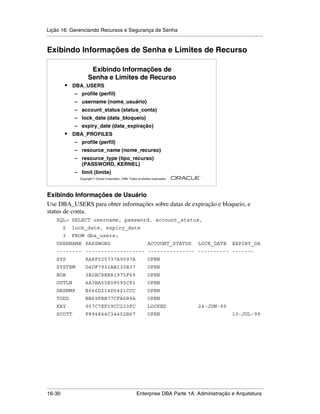 Lição 16: Gerenciando Recursos e Segurança de Senha
.....................................................................................................................................................


Exibindo Informações de Senha e Limites de Recurso

                             Exibindo Informações de
                            Senha e Limites de Recurso
            •    DBA_USERS
                   – profile (perfil)
                   – username (nome_usuário)
                   – account_status (status_conta)
                   – lock_date (data_bloqueio)
                   – expiry_date (data_expiração)
            •    DBA_PROFILES
                   – profile (perfil)
                   – resource_name (nome_recurso)
                   – resource_type (tipo_recurso)
                     (PASSWORD, KERNEL)
                   – limit (limite)
                                                                                                         ®

                      Copyright  Oracle Corporation, 1999. Todos os direitos reservados.




Exibindo Informações de Usuário
Use DBA_USERS para obter informações sobre datas de expiração e bloqueio, e
status de conta.
      SQL> SELECT username, password, account_status,
           2     lock_date, expiry_date
           3     FROM dba_users;
      USERNAME PASSWORD                                                   ACCOUNT_STATUS                LOCK_DATE              EXPIRY_DA
      -------- ------------------- --------------- ---------- -------
      SYS                 8A8F025737A9097A                                OPEN
      SYSTEM              D4DF7931AB130E37                                OPEN
      BOB                 3B2BC8EE81975F69                                OPEN
      OUTLN               4A3BA55E08595C81                                OPEN
      DBSNMP              E066D214D5421CCC                                OPEN
      TODD                BB69FBB77CFA6B9A                                OPEN
      KAY                 957C7EF29CC223FC                                LOCKED                        24-JUN-99
      SCOTT               F894844C34402B67                                OPEN                                                 10-JUL-99




.....................................................................................................................................................
16-30                                                         Enterprise DBA Parte 1A: Administração e Arquitetura
 