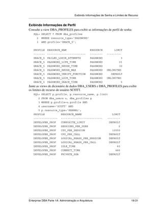 Exibindo Informações de Senha e Limites de Recurso
.....................................................................................................................................................

Exibindo Informações de Perfil
Consulte a view DBA_PROFILES para exibir as informações de perfil de senha:
      SQL> SELECT * FROM dba_profiles
          2      WHERE resource_type='PASSWORD'
          3      AND profile=’GRACE_5’;


      PROFILE RESOURCE_NAM                                                        RESOURCE                         LIMIT
      ------- ------------------------                                            --------               ---------
      GRACE_5 FAILED_LOGIN_ATTEMPTS                                               PASSWORD                                   3
      GRACE_5 PASSWORD_LIFE_TIME                                                  PASSWORD                               30
      GRACE_5 PASSWORD_REUSE_TIME                                                 PASSWORD                                30
      GRACE_5 PASSWORD_REUSE_MAX                                                  PASSWORD               UNLIMITED
      GRACE_5 PASSWORD_VERIFY_FUNCTION                                            PASSWORD                     DEFAULT
      GRACE_5 PASSWORD_LOCK_TIME                                                  PASSWORD               UNLIMITED
      GRACE_5 PASSWORD_GRACE_TIME                                                 PASSWORD                                   5
Junte as views de dicionário de dados DBA_USERS e DBA_PROFILES para exibir
os limites de recurso do usuário SCOTT.
      SQL> SELECT p.profile, p.resource_name, p.limit
              2 FROM dba_users u, dba_profiles p
              3 WHERE p.profile=u.profile AND
              4 username=’SCOTT’ AND
              5 p.resource_type=’KERNEL’;
      PROFILE                              RESOURCE_NAME                                                        LIMIT
      ---------------                      --------------------------                                     --------
      DEVELOPER_PROF                       COMPOSITE_LIMIT                                                  DEFAULT
      DEVELOPER_PROF                       SESSIONS_PER_USER                                                             2
      DEVELOPER_PROF                       CPU_PER_SESSION                                                      10000
      DEVELOPER_PROF                       CPU_PER_CALL                                                     DEFAULT
      DEVELOPER_PROF                       LOGICAL_READS_PER_SESSION                                        DEFAULT
      DEVELOPER_PROF                       LOGICAL_READS_PER_CALL                                           DEFAULT
      DEVELOPER_PROF                       IDLE_TIME                                                                   60
      DEVELOPER_PROF                       CONNECT_TIME                                                              480
      DEVELOPER_PROF                       PRIVATE_SGA                                                      DEFAULT




.....................................................................................................................................................
Enterprise DBA Parte 1A: Administração e Arquitetura                                                                                       16-31
 