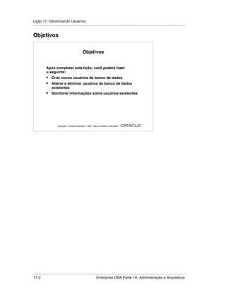 Lição 17: Gerenciando Usuários
.....................................................................................................................................................


Objetivos


                                                  Objetivos


            Após completar esta lição, você poderá fazer
            o seguinte:
            •     Criar novos usuários de banco de dados
            •     Alterar e eliminar usuários de banco de dados
                  existentes
            •     Monitorar informações sobre usuários existentes




                                                                                                         ®

                       Copyright  Oracle Corporation, 1999. Todos os direitos reservados.




.....................................................................................................................................................
17-2                                                          Enterprise DBA Parte 1A: Administração e Arquitetura
 
